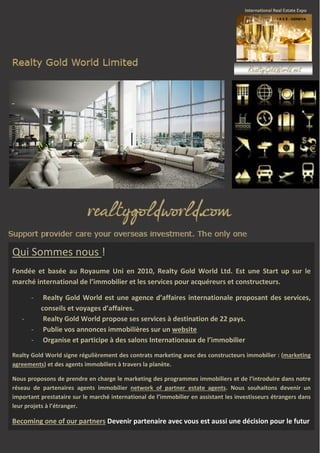 Qui Sommes nous !
Fondée et basée au Royaume Uni en 2010, Realty Gold World Ltd. Est une Start up sur le
marché international de l’immobilier et les services pour acquéreurs et constructeurs.
Realty Gold World est une agence d’affaires internationale proposant des services,
conseils et voyages d’affaires.
Realty Gold World propose ses services à destination de 22 pays.
- Publie vos annonces immobilières sur un website
- Organise et participe à des salons Internationaux de l’immobilier
-

Realty Gold World signe régulièrement des contrats marketing avec des constructeurs immobilier : (marketing
agreements) et des agents immobiliers à travers la planète.
Nous proposons de prendre en charge le marketing des programmes immobiliers et de l’introduire dans notre
réseau de partenaires agents immobilier network of partner estate agents. Nous souhaitons devenir un
important prestataire sur le marché international de l’immobilier en assistant les investisseurs étrangers dans
leur projets à l’étranger.

Becoming one of our partners Devenir partenaire avec vous est aussi une décision pour le futur

 