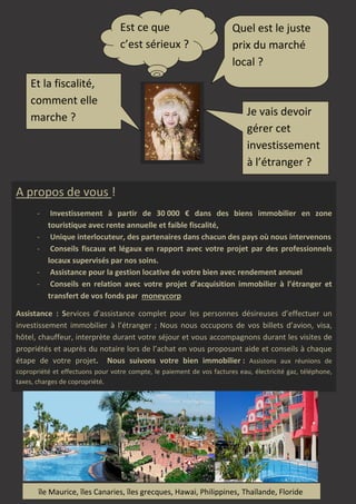 Est ce que
c’est sérieux ?
Et la fiscalité,
comment elle
marche ?

Quel est le juste
prix du marché
local ?

Je vais devoir
gérer cet
investissement
à l’étranger ?

A propos de vous !
-

Investissement à partir de 30 000 € dans des biens immobilier en zone
touristique avec rente annuelle et faible fiscalité,
Unique interlocuteur, des partenaires dans chacun des pays où nous intervenons
Conseils fiscaux et légaux en rapport avec votre projet par des professionnels
locaux supervisés par nos soins.
Assistance pour la gestion locative de votre bien avec rendement annuel
Conseils en relation avec votre projet d’acquisition immobilier à l’étranger et
transfert de vos fonds par moneycorp

Assistance : Services d’assistance complet pour les personnes désireuses d’effectuer un
investissement immobilier à l’étranger ; Nous nous occupons de vos billets d’avion, visa,
hôtel, chauffeur, interprète durant votre séjour et vous accompagnons durant les visites de
propriétés et auprès du notaire lors de l’achat en vous proposant aide et conseils à chaque
étape de votre projet. Nous suivons votre bien immobilier : Assistons aux réunions de
copropriété et effectuons pour votre compte, le paiement de vos factures eau, électricité gaz, téléphone,
taxes, charges de copropriété.
. Home owner association bills payment
. The settlement of your property tax
. Annual report

île Maurice, îles Canaries, îles grecques, Hawai, Philippines, Thaïlande, Floride

 