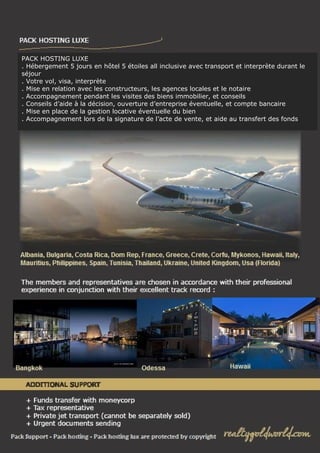 PACK HOSTING LUXE
. Hébergement 5 jours en hôtel 5 étoiles all inclusive avec transport et interprète durant le
séjour
. Votre vol, visa, interprète
. Mise en relation avec les constructeurs, les agences locales et le notaire
. Accompagnement pendant les visites des biens immobilier, et conseils
. Conseils d’aide à la décision, ouverture d’entreprise éventuelle, et compte bancaire
. Mise en place de la gestion locative éventuelle du bien
. Accompagnement lors de la signature de l’acte de vente, et aide au transfert des fonds

 