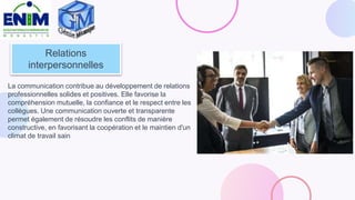 Relations
interpersonnelles
La communication contribue au développement de relations
professionnelles solides et positives. Elle favorise la
compréhension mutuelle, la confiance et le respect entre les
collègues. Une communication ouverte et transparente
permet également de résoudre les conflits de manière
constructive, en favorisant la coopération et le maintien d'un
climat de travail sain
 