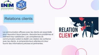 Relations clients
La communication efficace avec les clients est essentielle
pour répondre à leurs besoins, résoudre leurs problèmes et
maintenir leur satisfaction. Les compétences de
communication aident à établir une relation de confiance
avec les clients, à comprendre leurs attentes et à leur
fournir des informations précises et pertinentes.
 