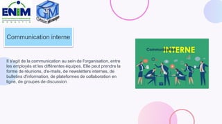 Communication interne
Il s'agit de la communication au sein de l'organisation, entre
les employés et les différentes équipes. Elle peut prendre la
forme de réunions, d'e-mails, de newsletters internes, de
bulletins d'information, de plateformes de collaboration en
ligne, de groupes de discussion
 