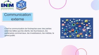 Communication
externe
C'est la communication de l'entreprise avec des parties
externes telles que les clients, les fournisseurs, les
partenaires commerciaux, les investisseurs, les médias, le
grand public
 