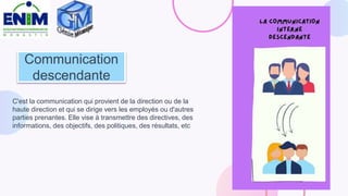 Communication
descendante
C'est la communication qui provient de la direction ou de la
haute direction et qui se dirige vers les employés ou d'autres
parties prenantes. Elle vise à transmettre des directives, des
informations, des objectifs, des politiques, des résultats, etc
 