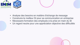 • Analyse des besoins en matière d’échange de message
• Construire le meilleur SI pour sa communication en entreprise
• Nécessaire formation des employés à la prise en main du SI
• Un regard neutre pour une appréciation objective des difficultés
 