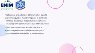 1)Établissez une culture de communication ouverte
2)Communiquez de manière régulière et cohérente
3)Utilisez des canaux de communication efficaces
4)Adaptez votre communication aux différents publics
5)Favorisez la communication en face à face
6)Encouragez la collaboration et la participation
7)Fournissez une formation à la communication
 