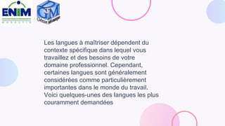 Les langues à maîtriser dépendent du
contexte spécifique dans lequel vous
travaillez et des besoins de votre
domaine professionnel. Cependant,
certaines langues sont généralement
considérées comme particulièrement
importantes dans le monde du travail.
Voici quelques-unes des langues les plus
couramment demandées
 