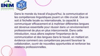 Dans le monde du travail d'aujourd'hui, la communication et
les compétences linguistiques jouent un rôle crucial. Que ce
soit à l'échelle locale ou internationale, la capacité à
communiquer efficacement et à maîtriser différentes langues
est devenue essentielle pour réussir dans un environnement
professionnel de plus en plus interconnecté. Dans cette
introduction, nous allons explorer l'importance de la
communication et des langues dans le travail, en mettant en
évidence comment ces compétences peuvent favoriser la
collaboration, ouvrir de nouvelles opportunités et renforcer les
relations professionnelles.
 