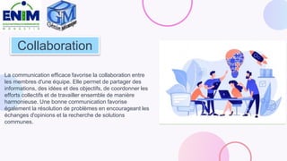 Collaboration
La communication efficace favorise la collaboration entre
les membres d'une équipe. Elle permet de partager des
informations, des idées et des objectifs, de coordonner les
efforts collectifs et de travailler ensemble de manière
harmonieuse. Une bonne communication favorise
également la résolution de problèmes en encourageant les
échanges d'opinions et la recherche de solutions
communes.
 