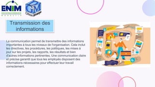 Transmission des
informations
La communication permet de transmettre des informations
importantes à tous les niveaux de l'organisation. Cela inclut
les directives, les procédures, les politiques, les mises à
jour sur les projets, les rapports, les résultats et bien
d'autres informations pertinentes. Une communication claire
et précise garantit que tous les employés disposent des
informations nécessaires pour effectuer leur travail
correctement.
 
