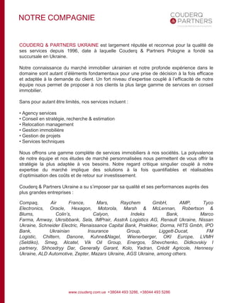 NOTRE COMPAGNIE
COUDERQ & PARTNERS UKRAINE est largement réputée et reconnue pour la qualité de
ses services depuis 1996, date à laquelle Couderq & Partners Pologne a fondé sa
succursale en Ukraine.
Notre connaissance du marché immobilier ukrainien et notre profonde expérience dans le
domaine sont autant d’éléments fondamentaux pour une prise de décision à la fois efficace
et adaptée à la demande du client. Un fort niveau d’expertise couplé à l’efficacité de notre
équipe nous permet de proposer à nos clients la plus large gamme de services en conseil
immobilier.
Sans pour autant être limités, nos services incluent :
• Agency services
• Conseil en stratégie, recherche & estimation
• Relocation management
• Gestion immobilière
• Gestion de projets
• Services techniques
Nous offrons une gamme complète de services immobiliers à nos sociétés. La polyvalence
de notre équipe et nos études de marché personnalisées nous permettent de vous offrir la
stratégie la plus adaptée à vos besoins. Notre regard critique singulier couplé à notre
expertise du marché implique des solutions à la fois quantifiables et réalisables
d’optimisation des coûts et de retour sur investissement.
Couderq & Partners Ukraine a su s’imposer par sa qualité et ses performances auprès des
plus grandes entreprises :
Compaq, Air France, Mars, Raychem GmbH, AMP, Tyco
Electronics, Oracle, Hexagon, Motorola, Marsh & McLennan, Robertson &
Blums, Colin’s, Calyon, Indeks Bank, Marco
Farma, Amway, Ukrsibbank, Sela, IMPrair, AsstrA Logistics AG, Renault Ukraine, Nissan
Ukraine, Schneider Electric, Renaissance Capital Bank, Praktiker, Dorma, HITS Gmbh, IPO
Bank, Ukrainian Insurance Group, Liggett-Ducat, FM
Logistic, Chiltern, Danone, Kuhne&Nagel, Wienerberger, OKI Europe, LVMH
(Seldiko), Smeg, Alcatel, Vik Oil Group, Energos, Shevchenko, Didkovskiy I
partnery, Shhcedryy Dar, Generally Garant, Kolo, Yadran, Crédit Agricole, Hennesy
Ukraine, ALD Automotive, Zepter, Mazars Ukraine, AGS Ukraine, among others.
www.couderq.com.ua +38044 493 3286, +38044 493 5286
 