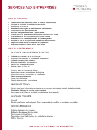 SERVICES AUX ENTREPRISES
SERVICES STANDARDS :
• Détermination des besoins du client et collecte d’informations
• Analyse de données et élaboration de conseils
• Recherche de bureaux
• Élaboration de budgets de relocalisations prévisionnels
• Comparaison des options retenues
• Enquête d’emplacement selon l’option chosie
• Conception d’un agencement personnalisé selon l’option choisie
• Calcul des coûts de construction pour l’option choisie
• Élaboration d’un calendrier inhérent au déménagement
• Analyse du bail et prodigation de conseils liés à son contenu
• Négociation des termes du bail avec le propriétaire
• Préparation des documents requis pour le bail
SERVICES SUPPLÉMENTAIRES :
GESTION DE TRANSFERTS/DÉLOCALISATIONS
• Création d’un échéancier et d’un budget
• Inventaire des meubles et installations nécessaires
• Création du design des bureaux
• Estimation des coûts de rénovation
• Gestion du projet de rénovation
• Mise en place d’offres de :
Constructions et travaux spécialisés
Approvisionnement en matériaux de finitions
Approvisionnement en meubles et installations
Service de déménagement
• Supervision technique
• Coordination entre les contractants
SERVICES DE CONSEIL
• Gestion des baux (négociation en cas de prolongement, optimisation du bail, résiliation du bail)
• Réalisation d’études de marché personnalisées
• Accompagnement dans la stratégie immobilière de la compagnie
GESTION DE PROPRIÉTÉ
• Conseil
• Gestion des locaux professionnels (loués ou achetés), immeubles et complexes immobiliers
SERVICES TECHNIQUES
• Création du design des bureaux
• Exécution des travaux de rénovation
• Réaménagement des locaux
• Négocations pour l’optimisation des coûts de construction
• Et bien d’autres…
www.couderq.com.ua +38044 493 3286, +38044 493 5286
 