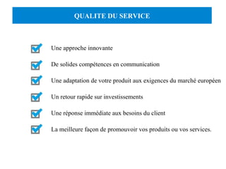 QUALITE DU SERVICE 
Une approche innovante 
De solides compétences en communication 
Une adaptation de votre produit aux exigences du marché européen 
Un retour rapide sur investissements 
Une réponse immédiate aux besoins du client 
La meilleure façon de promouvoir vos produits ou vos services. 
 