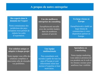 A propos de notre entreprise 
Des experts dans le 
domaine de l’export 
Notre connaissance des 
juridictions des pays 
européens nous permet de 
COMPREHENSIVE 
SERVICE FINDING PARTNERS 
réduire les coûts 
d’exportation. 
Une solution unique et 
adaptée à chaque projet 
Notre équipe vous offre des 
solutions complètes et 
innovantes afin de résoudre 
YOUR WEBSITE IMPROVE YOUR TRAFFIC SOCIAL NETWORKS 
Introducing you into social 
networks and finding the best 
way to use them for your needs 
YYOOUURR WWEEBBSSIITTEE 
vos problèmes. 
Une des meilleures 
entreprises de consulting 
EuropNetwork travaille 
avec des sociétés leaders 
dans de nombreux 
secteurs d’activité. 
Un large réseau en 
Europe 
EuropNetwork a établi un 
large réseau de 
commerciaux à votre 
disposition partout en 
Europe. 
Une équipe 
multinationale 
Nos consultants sont 
recrutés à partir de tous les 
pays d’Europe et sont 
sélectionnés selon leur 
secteur d’expertise et leur 
motivation. 
Spécialistes en 
e-marketing. 
Notre équipe marketing 
vous aidera à promouvoir 
vos produits sur le web et 
les réseaux sociaux pour 
améliorer leur visibilité. 
 