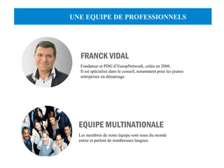 UNE EQUIPE DE PROFESSIONNELS 
FRANCK VIDAL 
Fondateur et PDG d’EuropNetwork, créée en 2006. 
Il est spécialisé dans le conseil, notamment pour les jeunes 
entreprises en démarrage. 
EQUIPE MULTINATIONALE 
Les membres de notre équipe sont issus du monde 
entier et parlent de nombreuses langues. 
 