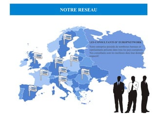 NOTRE RESEAU 
LES CONSULTANTS D’ EUROPNETWORK 
Notre entreprise possède de nombreux bureaux et 
représentants présents dans tous les pays européens. 
Nos consultants sont les meilleurs dans leur domaine 
respectif. 
 