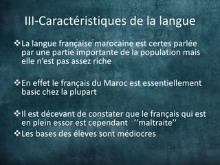 III-Caractéristiques de la langue
La langue française marocaine est certes parlée
 par une partie importante de la population mais
 elle n’est pas assez riche

En effet le français du Maroc est essentiellement
 basic chez la plupart

Il est décevant de constater que le français qui est
 en plein essor est cependant ’’maltraite’’
Les bases des élèves sont médiocres
 