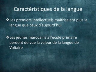 Caractéristiques de la langue
Les premiers intellectuels maitrisaient plus la
 langue que ceux d’aujourd’hui

Les jeunes marocains a l’ecole primaire
 perdent de vue la valeur de la langue de
 Voltaire
 