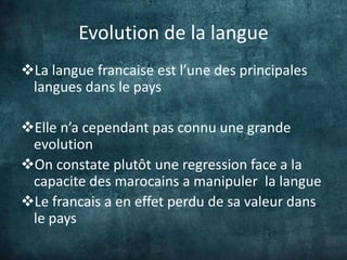 Evolution de la langue
La langue francaise est l’une des principales
 langues dans le pays

Elle n’a cependant pas connu une grande
 evolution
On constate plutôt une regression face a la
 capacite des marocains a manipuler la langue
Le francais a en effet perdu de sa valeur dans
 le pays
 