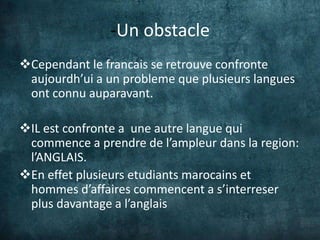 -Un obstacle
Cependant le francais se retrouve confronte
 aujourdh’ui a un probleme que plusieurs langues
 ont connu auparavant.

IL est confronte a une autre langue qui
 commence a prendre de l’ampleur dans la region:
 l’ANGLAIS.
En effet plusieurs etudiants marocains et
 hommes d’affaires commencent a s’interreser
 plus davantage a l’anglais
 