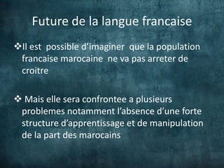 Future de la langue francaise
Il est possible d’imaginer que la population
 francaise marocaine ne va pas arreter de
 croitre

 Mais elle sera confrontee a plusieurs
 problemes notamment l’absence d’une forte
 structure d’apprentissage et de manipulation
 de la part des marocains
 