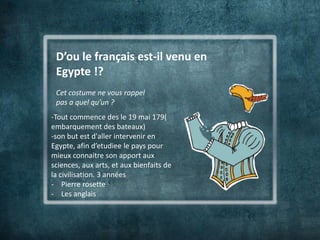 D’ou le français est-il venu en
 Egypte !?
 Cet costume ne vous rappel
 pas a quel qu’un ?
-Tout commence des le 19 mai 179(
embarquement des bateaux)
-son but est d'aller intervenir en
Egypte, afin d’etudiee le pays pour
mieux connaitre son apport aux
sciences, aux arts, et aux bienfaits de
la civilisation. 3 années
- Pierre rosette
- Les anglais
 