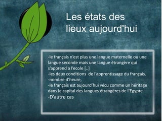 Les états des
2            lieux aujourd'hui

    -le français n’est plus une langue maternelle ou une
    langue seconde mais une langue étrangère qui
    s’apprend a l’ecole [..]
    -les deux conditions de l’apprentissage du français.
    -nombre d’heure,
    -le français est aujourd’hui vécu comme un héritage
    dans le capital des langues étrangères de l’Egypte
    -D’autre cas
 