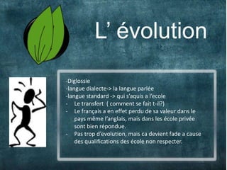 4                L’ évolution
    -Diglossie
    -langue dialecte-> la langue parlée
    -langue standard -> qui s’aquis a l’ecole
    - Le transfert ( comment se fait t-il?)
    - Le français a en effet perdu de sa valeur dans le
        pays même l’anglais, mais dans les école privée
        sont bien répondue.
    - Pas trop d’evolution, mais ca devient fade a cause
        des qualifications des école non respecter.
 