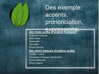 Des exemple;
5              accents,
               prononciation,
               expressions.
    Des mots arabe d’origine francaise:
    Hollanda-hollande
    Kotn-cotan
    Kawa-cafe
    Jiba-jupe
    Mazut-mazote
    Des mots francais d’origine arabe:
    Toubib- medcin
    Chouwaya chowaya- doucement
    7aram-defendue
    Felous-argent
 