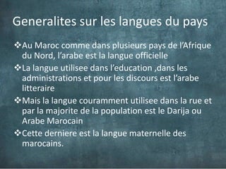 Generalites sur les langues du pays
Au Maroc comme dans plusieurs pays de l’Afrique
 du Nord, l’arabe est la langue officielle
La langue utilisee dans l’education ,dans les
 administrations et pour les discours est l’arabe
 litteraire
Mais la langue couramment utilisee dans la rue et
 par la majorite de la population est le Darija ou
 Arabe Marocain
Cette derniere est la langue maternelle des
 marocains.
 