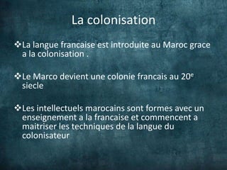 La colonisation
La langue francaise est introduite au Maroc grace
 a la colonisation .

Le Marco devient une colonie francais au 20e
 siecle

Les intellectuels marocains sont formes avec un
 enseignement a la francaise et commencent a
 maitriser les techniques de la langue du
 colonisateur
 