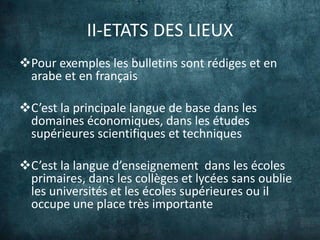 II-ETATS DES LIEUX
Pour exemples les bulletins sont rédiges et en
 arabe et en français

C’est la principale langue de base dans les
 domaines économiques, dans les études
 supérieures scientifiques et techniques

C’est la langue d’enseignement dans les écoles
 primaires, dans les collèges et lycées sans oublie
 les universités et les écoles supérieures ou il
 occupe une place très importante
 