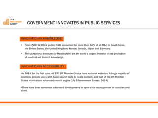 •From 2003 to 2004, public R&D accounted for more than 60% of all R&D in South Korea, the United States, the United Kingdom, France, Canada, Japan and Germany. 
•The US National Institutes of Health (NIH) are the world’s largest investor in the production of medical and biotech knowledge. 
•In 2014, for the first time, all 193 UN Member States have national websites. A large majority of countries provide users with basic search tools to locate content, and half of the UN Member States maintain an advanced search engine (UN E-Government Survey, 2014). 
•There have been numerous advanced developments in open data management in countries and cities. 
GOVERNMENT INNOVATES IN PUBLIC SERVICES 
INNOVATIONIN KNOWLEDGE 
INNOVATIONIN ACCESSIBILITY  
