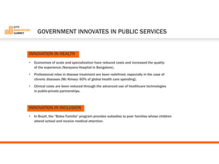 •Economies of scale and specialization have reduced costs and increased the quality of the experience (Narayana Hospital in Bangalore). 
•Professional roles in disease treatment are been redefined, especially in the case of chronic diseases (Mc Kinsey: 60% of global health care spending). 
•Clinical costs are been reduced through the advanced use of healthcare technologies in public-private partnerships. 
•In Brazil, the “BolsaFamilia”program provides subsidies to poor families whose children attend school and receive medical attention. 
GOVERNMENT INNOVATES IN PUBLIC SERVICES 
INNOVATIONIN HEALTH 
INNOVATIONIN INCLUSION  