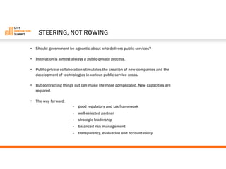 •Should government be agnostic about who delivers public services? 
•Innovation is almost always a public-private process. 
•Public-private collaboration stimulates the creation of new companies and the development of technologies in various public service areas. 
•But contracting things out can make life more complicated. New capacities are required. 
•The way forward: 
-good regulatory and tax framework 
-well-selected partner 
-strategic leadership 
-balanced risk management 
-transparency, evaluation and accountability 
STEERING, NOTROWING  