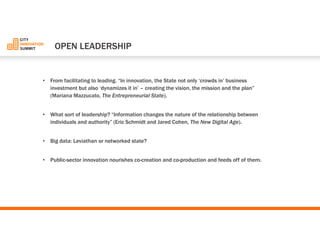 •From facilitating to leading. “In innovation, the State not only ‘crowds in’business investment but also ‘dynamizes it in’–creating the vision, the mission and the plan” (Mariana Mazzucato, The Entrepreneurial State). 
•What sort of leadership? “Information changes the nature of the relationship between individuals and authority”(Eric Schmidt and Jared Cohen, The New Digital Age). 
•Big data: Leviathan or networked state? 
•Public-sector innovation nourishes co-creation and co-production and feeds off of them. 
OPEN LEADERSHIP  