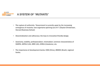•The rupture of uniformity. “Government is currently upset by the increasing emergence of mutants: new organisms spinning out of it”(Clayton Christensen, Harvard Business School) 
•Decentralization and adhocracy: the keys to innovation-friendly design. 
•Autonomy, stability, professionalism, minimalism: common characteristics of DARPA, ARPA-E (US), MRC (UK), ICREA (Catalonia), etc. 
•The importance of development banks: CDB (China), BNDES (Brazil), regional banks. 
A SYSTEM OF “MUTANTS”  