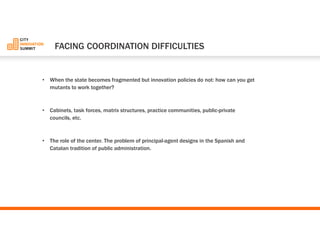 •When the state becomes fragmented but innovation policies do not: how can you get mutants to work together? 
•Cabinets, task forces, matrix structures, practice communities, public-private councils, etc. 
•The role of the center. The problem of principal-agent designs in the Spanish and Catalan tradition of public administration. 
FACINGCOORDINATIONDIFFICULTIES  