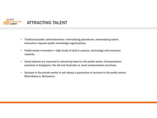 •Traditional public administrations: internalizing procedures, externalizing talent. Innovation requires public knowledge-organizations. 
•Public-sector innovation = high levels of skill in science, technology and executive capacity. 
•Good salaries are essential to attracting talent to the public sector. Compensation practices in Singapore, the UK and Australia vs. local compensation practices. 
•Success in the private sector is not always a guarantee of success in the public sector: Bloomberg vs. Berlusconi. 
ATTRACTINGTALENT  