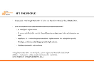 •Bureaucrats innovating? The burden of rules and the disincentives of the public function. 
•What prompts bureaucrats to excel and deliver outstanding results?1 
-A prestigious organization. 
-A career path linked to merit in the public sector, and perhaps in the private sector as well. 
-Belonging to a community of practice with high standards and recognized quality. 
-Prestige, social respect and appropriately high salaries. 
-Solid accountability mechanisms. 
1Crespi, Fernández-Ariasand Stein (eds.): ¿Cómo repensar el desarrollo productivo? 
Políticas e instituciones sólidas para la transformación económica. 
INTER-AMERICAN DEVELOPMENT BANK, 2014 
IT’S THE PEOPLE!  