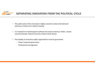 •The public sector often innovates in highly uncertain contexts that demand tolerance of failure and “patient funding”. 
•It is important to build long-term political and social consensus. Public -private councils (Canada, Finland, Germany, Ireland, South Korea). 
•The stability of innovative public organizations must be guaranteed. 
-Proper corporate governance 
-Professional management 
SEPARATINGINNOVATIONFROMTHEPOLITICALCYCLE  