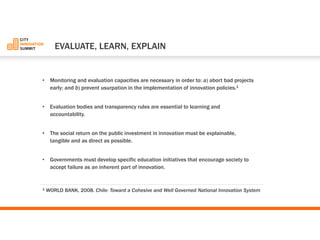 •Monitoring and evaluation capacities are necessary in order to: a) abort bad projects early; and b) prevent usurpation in the implementation of innovation policies.1 
•Evaluation bodies and transparency rules are essential to learning and accountability. 
•The social return on the public investment in innovation must be explainable, tangible and as direct as possible. 
•Governments must develop specific education initiatives that encourage society to accept failure as an inherent part of innovation. 
1WORLD BANK, 2008. Chile: Toward a Cohesive and Well Governed National Innovation System 
EVALUATE, LEARN, EXPLAIN  