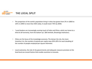 •The proportion of the world’s population living in cities has grown from 3% in 1800 to 14% in 1900 to more than 50% today. It could reach 75% by 2050. 
•“Local leaders are increasingly running much of India and China, which are home to a third of all humanity, from the bottom up”(Bill Antholis, Brookings Institution). 
•Cities are the locus of the knowledge economy. The denser the city, the more inventive it is: the number of patents per capita rises 20%-30% for each doubling of the number of people employed per square kilometer. 
•Local autonomy, the role of city governments and adequate resource provision at the local level are crucial factors that enable countries to innovate. 
THELOCAL SPLIT  