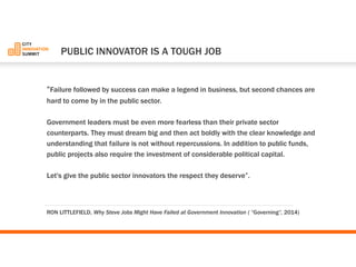“Failure followed by success can make a legend in business, but second chances are hard to come by in the public sector. 
Government leaders must be even more fearless than their private sector counterparts. They must dream big and then act boldly with the clear knowledge and understanding that failure is not without repercussions. In addition to public funds, public projects also require the investment of considerable political capital. 
Let's give the public sector innovators the respect they deserve”. 
PUBLIC INNOVATOR IS A TOUGH JOB 
RON LITTLEFIELD, Why Steve Jobs Might Have Failed at Government Innovation ( “Governing”, 2014)  
