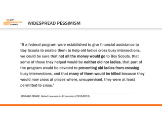 “If a federal program were established to give financial assistance to Boy Scouts to enable them to help old ladies cross busy intersections, we could be sure that not all the money would goto Boy Scouts, that some of those they helped would be neither old nor ladies, that part of the program would be devoted to preventing old ladies from crossing busy intersections, and that many of them would be killed because they would now cross at places where, unsupervised, they were at least permitted to cross.” 
WIDESPREADPESSIMISM 
RONALD COASE, Nobel Laureate in Economics (1910-2013)  