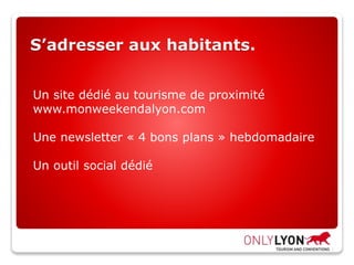 S’adresser aux habitants.
Un site dédié au tourisme de proximité
www.monweekendalyon.com
Une newsletter « 4 bons plans » hebdomadaire
Un outil social dédié
 