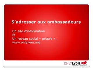 S’adresser aux ambassadeurs
Un site d’information
Et
Un réseau social « propre ».
www.onlylyon.org
 