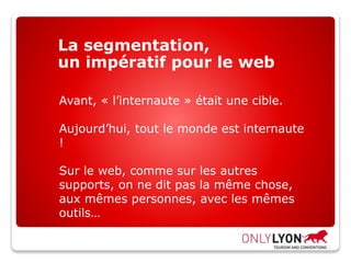 La segmentation,
un impératif pour le web
Avant, « l’internaute » était une cible.
Aujourd’hui, tout le monde est internaute
!
Sur le web, comme sur les autres
supports, on ne dit pas la même chose,
aux mêmes personnes, avec les mêmes
outils…
 