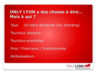 ONLY LYON a des choses à dire…
Mais à qui ?
Tous (cf notre démarche City Branding)
Touristus classicus
Touristus proximitus
Pros / Financeurs / Institutionnels
Ambassadeurs
 