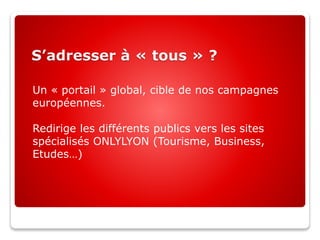 S’adresser à « tous » ?
Un « portail » global, cible de nos campagnes
européennes.
Redirige les différents publics vers les sites
spécialisés ONLYLYON (Tourisme, Business,
Etudes…)
 